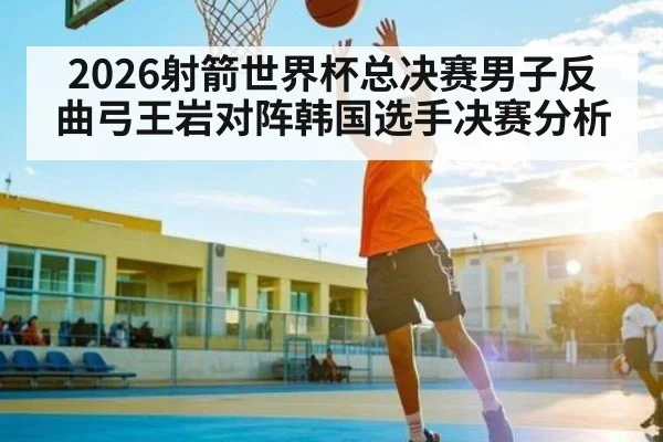 2026射箭世界杯总决赛男子反曲弓王岩对阵韩国选手决赛分析 | kaiyun